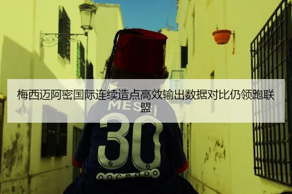 梅西迈阿密国际连续造点高效输出数据对比仍领跑联盟